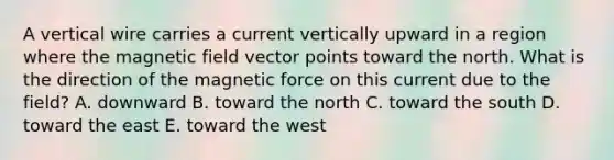 A vertical wire carries a current vertically upward in a region where the magnetic field vector points toward the north. What is the direction of the magnetic force on this current due to the field? A. downward B. toward the north C. toward the south D. toward the east E. toward the west