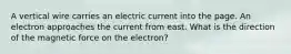 A vertical wire carries an electric current into the page. An electron approaches the current from east. What is the direction of the magnetic force on the electron?