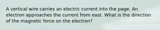 A vertical wire carries an electric current into the page. An electron approaches the current from east. What is the direction of the magnetic force on the electron?