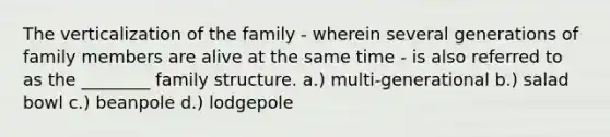 The verticalization of the family - wherein several generations of family members are alive at the same time - is also referred to as the ________ family structure. a.) multi-generational b.) salad bowl c.) beanpole d.) lodgepole