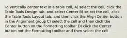 To vertically center text in a table cell, A) select the cell, click the Table Tools Design tab, and select Center B) select the cell, click the Table Tools Layout tab, and then click the Align Center button in the Alignment group C) select the cell and then click the Center button on the Formatting toolbar D) click the Center button not the Formatting toolbar and then select the cell