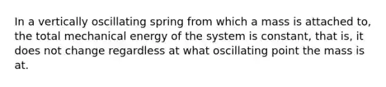 In a vertically oscillating spring from which a mass is attached to, the total mechanical energy of the system is constant, that is, it does not change regardless at what oscillating point the mass is at.