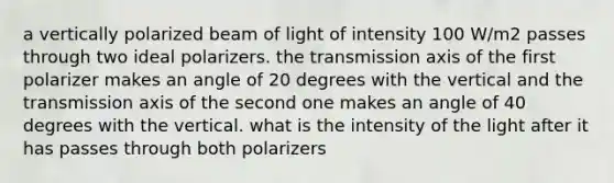 a vertically polarized beam of light of intensity 100 W/m2 passes through two ideal polarizers. the transmission axis of the first polarizer makes an angle of 20 degrees with the vertical and the transmission axis of the second one makes an angle of 40 degrees with the vertical. what is the intensity of the light after it has passes through both polarizers