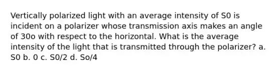 Vertically polarized light with an average intensity of S0 is incident on a polarizer whose transmission axis makes an angle of 30o with respect to the horizontal. What is the average intensity of the light that is transmitted through the polarizer? a. S0 b. 0 c. S0/2 d. So/4