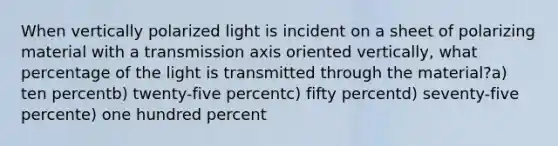 When vertically polarized light is incident on a sheet of polarizing material with a transmission axis oriented vertically, what percentage of the light is transmitted through the material?a) ten percentb) twenty-five percentc) fifty percentd) seventy-five percente) one hundred percent