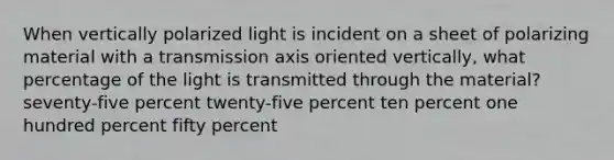 When vertically polarized light is incident on a sheet of polarizing material with a transmission axis oriented vertically, what percentage of the light is transmitted through the material? seventy-five percent twenty-five percent ten percent one hundred percent fifty percent