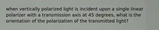 when vertically polarized light is incident upon a single linear polarizer with a transmission axis at 45 degrees, what is the orientation of the polarization of the transmitted light?