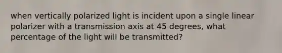 when vertically polarized light is incident upon a single linear polarizer with a transmission axis at 45 degrees, what percentage of the light will be transmitted?