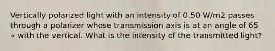 Vertically polarized light with an intensity of 0.50 W/m2 passes through a polarizer whose transmission axis is at an angle of 65 ∘ with the vertical. What is the intensity of the transmitted light?