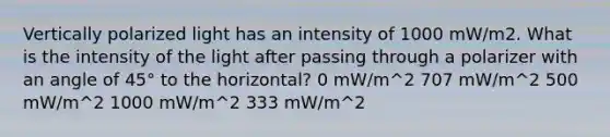 Vertically polarized light has an intensity of 1000 mW/m2. What is the intensity of the light after passing through a polarizer with an angle of 45° to the horizontal? 0 mW/m^2 707 mW/m^2 500 mW/m^2 1000 mW/m^2 333 mW/m^2