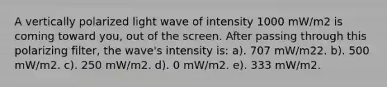 A vertically polarized light wave of intensity 1000 mW/m2 is coming toward you, out of the screen. After passing through this polarizing filter, the wave's intensity is: a). 707 mW/m22. b). 500 mW/m2. c). 250 mW/m2. d). 0 mW/m2. e). 333 mW/m2.