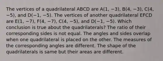 The vertices of a quadrilateral ABCD are A(1, −3), B(4, −3), C(4, −5), and D(−1, −5). The vertices of another quadrilateral EFCD are E(1, −7), F(4, −7), C(4, −5), and D(−1, −5). Which conclusion is true about the quadrilaterals? The ratio of their corresponding sides is not equal. The angles and sides overlap when one quadrilateral is placed on the other. The measures of the corresponding angles are different. The shape of the quadrilaterals is same but their areas are different.