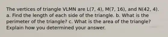 The vertices of triangle VLMN are L(7, 4), M(7, 16), and N(42, 4). a. Find the length of each side of the triangle. b. What is the perimeter of the triangle? c. What is the area of the triangle? Explain how you determined your answer.