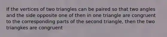 If the vertices of two triangles can be paired so that two angles and the side opposite one of then in one triangle are congruent to the corresponding parts of the second triangle, then the two triangkes are congruent