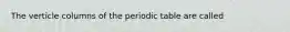 The verticle columns of the periodic table are called