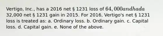 Vertigo, Inc., has a 2016 net § 1231 loss of 64,000 and had a32,000 net § 1231 gain in 2015. For 2016, Vertigo's net § 1231 loss is treated as: a. Ordinary loss. b. Ordinary gain. c. Capital loss. d. Capital gain. e. None of the above.