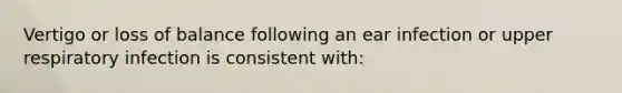 Vertigo or loss of balance following an ear infection or upper respiratory infection is consistent with: