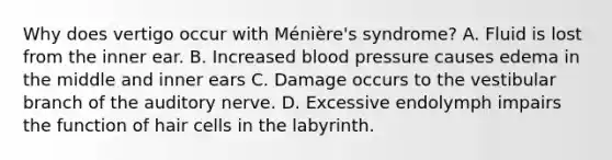 Why does vertigo occur with Ménière's syndrome? A. Fluid is lost from the inner ear. B. Increased blood pressure causes edema in the middle and inner ears C. Damage occurs to the vestibular branch of the auditory nerve. D. Excessive endolymph impairs the function of hair cells in the labyrinth.