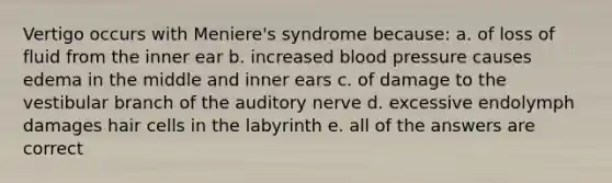 Vertigo occurs with Meniere's syndrome because: a. of loss of fluid from the inner ear b. increased blood pressure causes edema in the middle and inner ears c. of damage to the vestibular branch of the auditory nerve d. excessive endolymph damages hair cells in the labyrinth e. all of the answers are correct