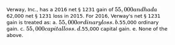 Verway, Inc., has a 2016 net § 1231 gain of 55,000 and had a62,000 net § 1231 loss in 2015. For 2016, Verway's net § 1231 gain is treated as: a. 55,000 ordinary loss. b.55,000 ordinary gain. c. 55,000 capital loss. d.55,000 capital gain. e. None of the above.