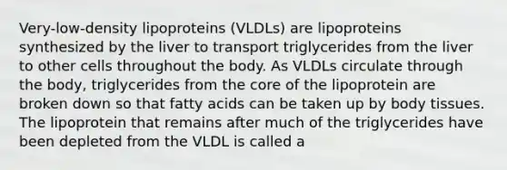 Very-low-density lipoproteins (VLDLs) are lipoproteins synthesized by the liver to transport triglycerides from the liver to other cells throughout the body. As VLDLs circulate through the body, triglycerides from the core of the lipoprotein are broken down so that fatty acids can be taken up by body tissues. The lipoprotein that remains after much of the triglycerides have been depleted from the VLDL is called a