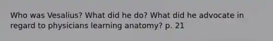 Who was Vesalius? What did he do? What did he advocate in regard to physicians learning anatomy? p. 21