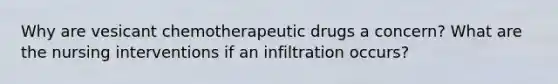 Why are vesicant chemotherapeutic drugs a concern? What are the nursing interventions if an infiltration occurs?