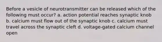 Before a vesicle of neurotransmitter can be released which of the following must occur? a. action potential reaches synaptic knob b. calcium must flow out of the synaptic knob c. calcium must travel across the synaptic cleft d. voltage-gated calcium channel open