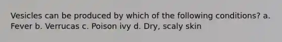 Vesicles can be produced by which of the following conditions? a. Fever b. Verrucas c. Poison ivy d. Dry, scaly skin