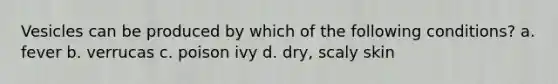 Vesicles can be produced by which of the following conditions? a. fever b. verrucas c. poison ivy d. dry, scaly skin