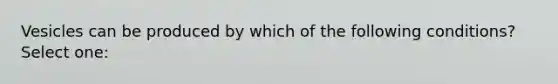 Vesicles can be produced by which of the following conditions? Select one: