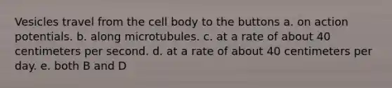 Vesicles travel from the cell body to the buttons a. on action potentials. b. along microtubules. c. at a rate of about 40 centimeters per second. d. at a rate of about 40 centimeters per day. e. both B and D