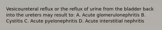 Vesicoureteral reflux or the reflux of urine from the bladder back into the ureters may result to: A. Acute glomerulonephritis B. Cystitis C. Acute pyelonephritis D. Acute interstitial nephritis