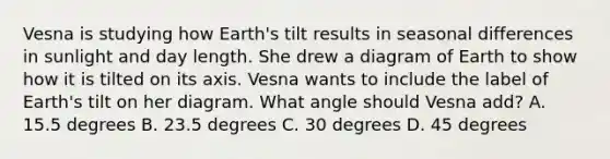 Vesna is studying how Earth's tilt results in seasonal differences in sunlight and day length. She drew a diagram of Earth to show how it is tilted on its axis. Vesna wants to include the label of Earth's tilt on her diagram. What angle should Vesna add? A. 15.5 degrees B. 23.5 degrees C. 30 degrees D. 45 degrees