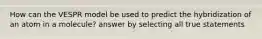 How can the VESPR model be used to predict the hybridization of an atom in a molecule? answer by selecting all true statements