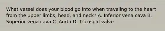 What vessel does your blood go into when traveling to <a href='https://www.questionai.com/knowledge/kya8ocqc6o-the-heart' class='anchor-knowledge'>the heart</a> from the <a href='https://www.questionai.com/knowledge/kJyXBSF4I2-upper-limb' class='anchor-knowledge'>upper limb</a>s, head, and neck? A. Inferior vena cava B. Superior vena cava C. Aorta D. Tricuspid valve