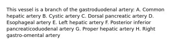 This vessel is a branch of the gastroduodenal artery: A. Common hepatic artery B. Cystic artery C. Dorsal pancreatic artery D. Esophageal artery E. Left hepatic artery F. Posterior inferior pancreaticoduodenal artery G. Proper hepatic artery H. Right gastro-omental artery