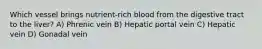 Which vessel brings nutrient-rich blood from the digestive tract to the liver? A) Phrenic vein B) Hepatic portal vein C) Hepatic vein D) Gonadal vein