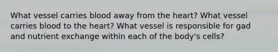 What vessel carries blood away from <a href='https://www.questionai.com/knowledge/kya8ocqc6o-the-heart' class='anchor-knowledge'>the heart</a>? What vessel carries blood to the heart? What vessel is responsible for gad and nutrient exchange within each of the body's cells?