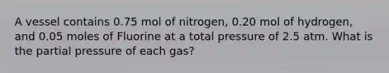 A vessel contains 0.75 mol of nitrogen, 0.20 mol of hydrogen, and 0.05 moles of Fluorine at a total pressure of 2.5 atm. What is the partial pressure of each gas?