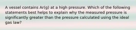 A vessel contains Ar(g) at a high pressure. Which of the following statements best helps to explain why the measured pressure is significantly greater than the pressure calculated using the ideal gas law?