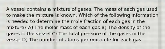 A vessel contains a mixture of gases. The mass of each gas used to make the mixture is known. Which of the following information is needed to determine the mole fraction of each gas in the mixture? A) The molar mass of each gas B) The density of the gases in the vessel C) The total pressure of the gases in the vessel D) The number of atoms per molecule for each gas