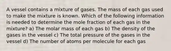 A vessel contains a mixture of gases. The mass of each gas used to make the mixture is known. Which of the following information is needed to determine the mole fraction of each gas in the mixture? a) The molar mass of each gas b) The density of the gases in the vessel c) The total pressure of the gases in the vessel d) The number of atoms per molecule for each gas