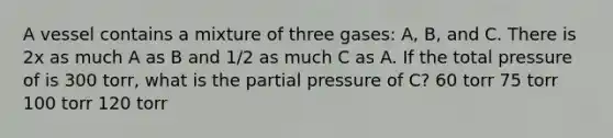 A vessel contains a mixture of three gases: A, B, and C. There is 2x as much A as B and 1/2 as much C as A. If the total pressure of is 300 torr, what is the partial pressure of C? 60 torr 75 torr 100 torr 120 torr