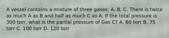 A vessel contains a mixture of three gases: A, B, C. There is twice as much A as B and half as much C as A. If the total pressure is 300 torr, what is the partial pressure of Gas C? A. 60 torr B. 75 torr C. 100 torr D. 120 torr