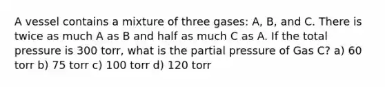 A vessel contains a mixture of three gases: A, B, and C. There is twice as much A as B and half as much C as A. If the total pressure is 300 torr, what is the partial pressure of Gas C? a) 60 torr b) 75 torr c) 100 torr d) 120 torr