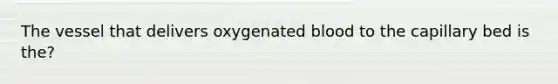 The vessel that delivers oxygenated blood to the capillary bed is the?