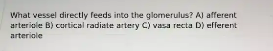 What vessel directly feeds into the glomerulus? A) afferent arteriole B) cortical radiate artery C) vasa recta D) efferent arteriole