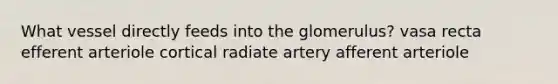 What vessel directly feeds into the glomerulus? vasa recta efferent arteriole cortical radiate artery afferent arteriole