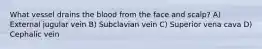 What vessel drains the blood from the face and scalp? A) External jugular vein B) Subclavian vein C) Superior vena cava D) Cephalic vein